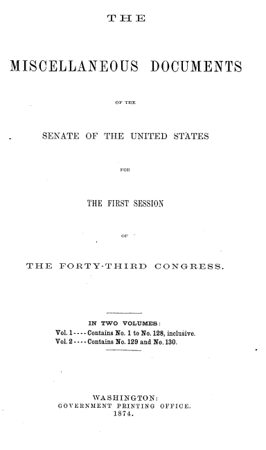 handle is hein.usccsset/usconset20465 and id is 1 raw text is: 
                 T IlIE






MISCELLANEOUS DOCUMENTS



                  OF THE




      SENATE OF THE  UNITED  STATES



                   F11OR


           THE FIRST SESSION



                 OF



THE   FORTY-THIRD CONGRESS.


      IN TWO VOLUMES:
Vol. 1 ---- Contains No. 1 to No. 128, inclusive.
Vol. 2 - - -- Contains No. 129 and No, 130.







       WASHINGTON:
 GOVERNMENT PRINTING OFFICE.
          1874.


