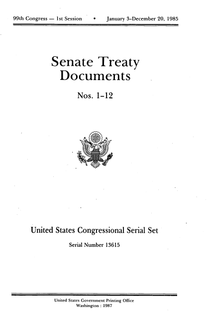 handle is hein.usccsset/usconset20540 and id is 1 raw text is: 


99th Congress - 1st Session        January 3-December 20, 1985


Senate Treaty

   Documents


        Nos. 1-12


United States Congressional Serial Set

            Serial Number 13615


United States Government Printing Office
       Washington : 1987


99th Congress - I st Session


0   January 3-December 20, 1985


