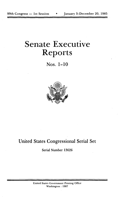 handle is hein.usccsset/usconset20551 and id is 1 raw text is: 



99th Congress - 1st Session       January 3-December 20, 1985


Senate Executive

         Reports


           Nos. 1-10


United States Congressional Serial Set

            Serial Number 13626


United States Government Printing Office
       Washington : 1987


99th Congress - I st Session


0   January 3-December 20, 1985


