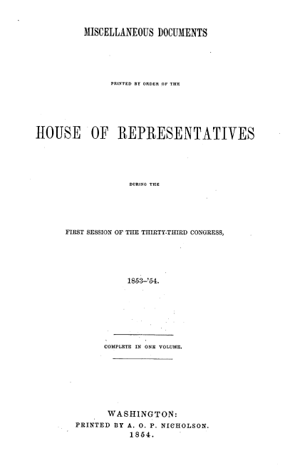 handle is hein.usccsset/usconset20602 and id is 1 raw text is: 


          MISCELLANEOUS  DOCUMENTS





               PRINTED BY ORDER OF THE






HOUSE OF REPRESENTATIVES





                   DURING THlE





      FIRST SESSION OF THE THIRTY-THIRD CONGRESS,





                  1853-'54.


      COMPLETE IN ONE VOLUME.








      WASHINGTON:
PRINTED BY A. 0. P. NICHOLSON.
           1854.



