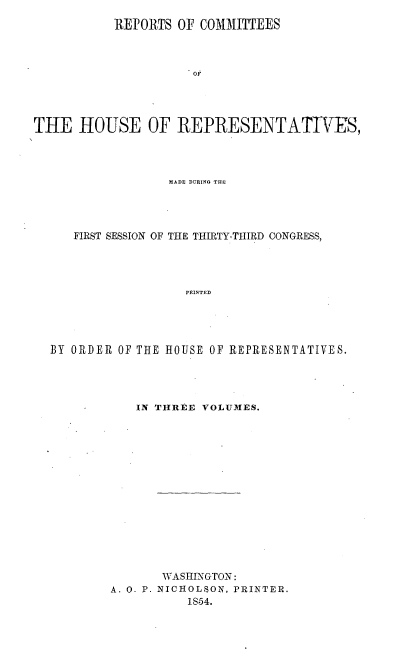 handle is hein.usccsset/usconset20604 and id is 1 raw text is: 
           REPORTS OF COMMITTEES



                     T OF



THE HOUSE OF REPRESENTATV7ES,


                MADE DURING TiHE




   FIRST SESSION OF THE THIRTY-THIRD CONGRESS,




                  PRINTED




BY ORDER OF THE HOUSE OF REPRESENTATIVES.


   IN THREE VOLUMES.















       WASHINGTON:
A. 0. P. NICH0LSON, PRINTER.
          1854.


