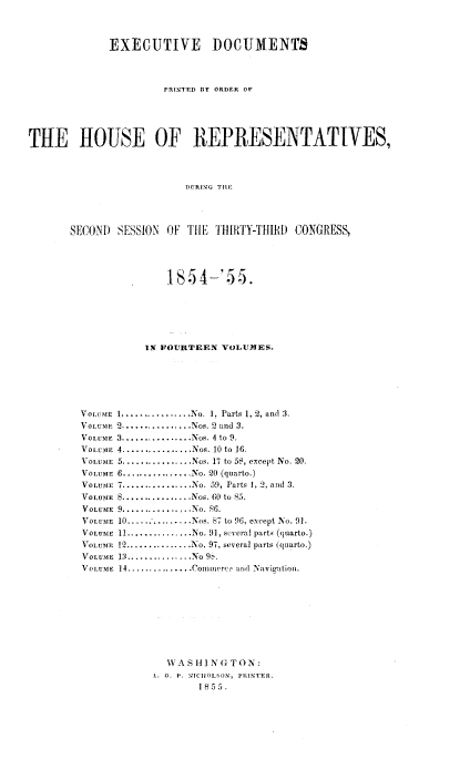 handle is hein.usccsset/usconset20607 and id is 1 raw text is: 



             EXECUTIVE DOCUMENTS



                      PRINTED BY ORDER OF





TE HOUSE OF REPRESENTATIVES,



                          DURING ThE




       SECONI) SESSION OF THE  THIRTY-THIl) CONGRESS,


              18i54-'55.






           IN FOURTEEN VOLUMES.






VOLUME 1 ................ No. 1, Parts 1, 2, and 3.
VOLU E N 2 ................ Nos. 2 and  3.
VOLULE 3 ................ Nos. 4 to 9.
VOLUME 4 ................ .os. 10 to  16.
VOL ME 5 ................ Nos. 17 to 5S, except No. 20.
VoLuraiE 6 ................ No. 20 (quarto.)
VOLUME 7 ................ No. 59, Parts 1, 2, and 3.
VOLUME S ................ Nos. 60 to 85.
VOLUME 9 ................. o, S6.
VOLUME 10 ............... Nos. 87 to 96, except No. 91.
VOLUME 11 ............... No. 91, sLveral parts (quarto.)
VOLUME 12 ............... No. 97, several parts (quarto.)
VOLUME 13 ............... NO 9  .
VOLUME 14 ............... Conillerce and Navigation.









              WVAS I N G TO N:
            1. 0. P. M1JCHlOLSON, PRINTER.
                    1 855.


