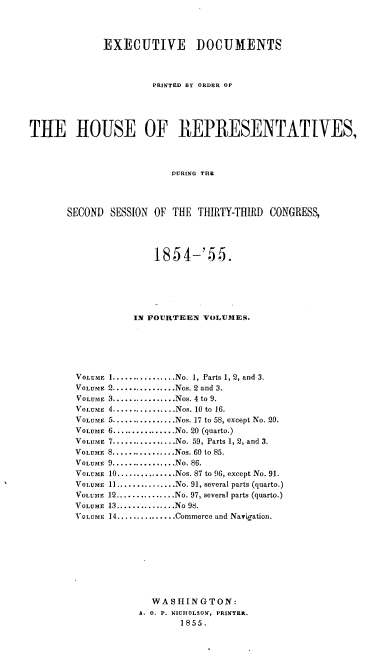 handle is hein.usccsset/usconset20608 and id is 1 raw text is: 



              EXECUTIVE DOCUMENTS



                       PRINTED BY ORDER OF




THE HOUSE OF REPRESENTATIVES,



                          DURING THR



       SECOND SESSION OF THE THIRTY-THIRD CONGRESS,


               1854-'55.





           IN FOURTEEN VOLUMES.





VOLUME 1 ................ No. 1, Parts 1, 2, and 3.
VOLUMF 2 ................ Nos. 2 and 3.
VOLUME 3 ................ Nos. 4 to 9.
VOLUME 4 ................ Nos. 10 to 16.
VOLUME 5 ................ Nos. 17 to 58, except No. 20.
VOLUME 6 ................ No. 20 (quarto.)
VOLUME 7 ................ No. 59, Parts 1, 2, and 3.
VOLUME 8 ................ Nos. 60 to 85.
VOLUME 9 ................ No. 86.
VOLUME 10 ............... Nos. 87 to 96, except No. 91.
VOLUME 11 ............... No. 91, several parts (quarto.)
VOLUATE 12 ............... No. 97, several parts (quarto.)
VOLUME 13 ............... No 98.
VOLUME 14 ............... Commerce and Navigation.








              WA S 1IN G TON :
            A. 0. P. NICHOLSON, PRINTER.
                   1855.


