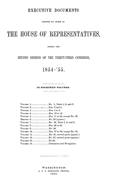handle is hein.usccsset/usconset20612 and id is 1 raw text is: 


             EXECUTIVE DOCUMENTS



                      PRINTED BY ORDER OF




THE HOUSE OF REPRESENTAT[VES,



                          DURING THE



       SECOND SESSION OF THE THIRTY-THIRD CONGRESS,


        1854-'55.





     IN FOURTEEN VOLUMES.





1 ................ No. 1, Parts 1, 2, and 3.
2 ..............Nos. 2 and 3.
3 ................ Nos. 4 to  9.
4 ................ Nos. 10 to  16.
5 ................ Nos. 17 to 58, except No. 20.
6 ................ No. 20  (quarto.)
7 ................ No. 59, Parts 1, 2, and 3.
8 ................ Nos. 60 to 85.
9 ................ No. 86.
10 ............... Nos. 87 to 96, except No. 91.
11 ............... No. 91, several parts (quarto.)
12 ............... No. 97, several parts (quarto.)
13 .............. No  98.
14 ............... Commerce and Navigation.








        WASHINGTON:
      A. 0. P. NICHOLSON, PRINTER.
             1855.


VOLUME
VOLUME
VOLUME
VOLUME
VOLUME
V9LUME
VOLUME
VOLUME
VOLUME
VOLUME
VOLUME
VOLUME
VOLUME
VOLUME


