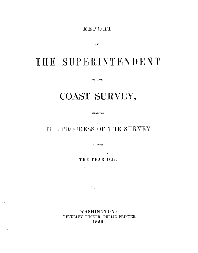 handle is hein.usccsset/usconset20614 and id is 1 raw text is: 





REPORT


               OF



THE SUPERINTENDENT


               OF THE



      COAST SURVEY,


              SHOWING


THE PROGRESS OF THE SURVEY


            DURING


         THE YEAR 1854.


    WASHINGTON:
BEVERLEY TUCKER, PUBLIC PRINTER.
        1855.


