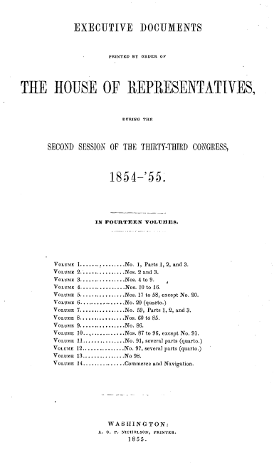 handle is hein.usccsset/usconset20616 and id is 1 raw text is: 


             EXECUTIVE        DOCUMENTS



                      PRINTED BY ORDER OF




THE HOUSE OF REPRESENTATIVES,



                          DURING THE



       SECOND SESSION OF THE THIRTY-THIRD CONGRESS,


        1854-' 55.





     IN FOURTEEN VOLUMES.





1............. No. 1, Parts 1, 2, and 3.
2................ Nos. 2 and 3.
3.............. Nos. 4 to 9.
4............. Nos. 10 to 16.
5 ................ Nos. 17 to 58, except No. 20.
6............. No. 20 (quarto.)
7............. No. 59, Parts 1, 2, and 3.
8............. Nos. 60 to 85.
9............. No. 86.
10.............. Nos. 87 to 96, except No. 91.
11 ............ No. 91, several parts (quarto.)
12 ............ No. 97, several parts (quarto.)
13 ............. No 98.
14 ............... Commerce and Navigation.








        WASHINGTON:
     A. 0. P. NICHOLSON, PRINTER.
             1855.


VOLUME
VOLUME
VOLUME
VOLUME
VOLUME
VOLUME
VOLUME
VOLUME
VOLUME
VOLUME
VOLUME
VOLUME
VOLUME
VOLUME


