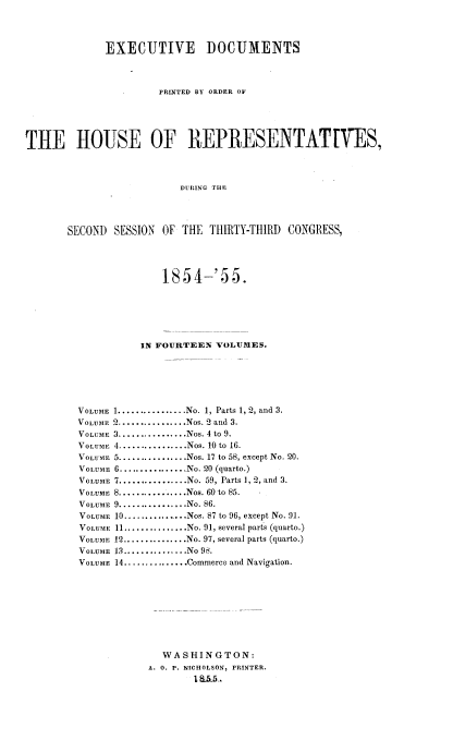 handle is hein.usccsset/usconset20617 and id is 1 raw text is: 



             EXECUTIVE        DOCUMENTS



                      PRINTED BY ORDER OF





THE HOUSE OF IEPIESENTATVES,



                          DUlING THE




       SECOND SESSION OF THE THIRTY-THIRD CONGRESS,


              185 4-'5 5.






          IN FOURTEEN VOLUMES.






VOLUME 1 ................ No. 1, Parts 1, 2, and 3.
VOLUME 2 ................ Nos. 2 and 3.
VOLUME 3 ................ Nos. 4 to 9.
VOLUME 4 ................ Nos. 10 to 16.
VOLUME 5 ................ Nos. 17 to 58, except No. 20.
VOLUME 6 ................ No. 20 (quarto.)
VOLUME 7 ................ No. 59, Parts 1, 2, and 3.
VOLUME 8 ................ Nos. 60 to 85.
VOLUME 9 ................ No. 86.
VOLUME 10 ............... Nos. 87 to 96, except No. 91.
VOLUME 11 ............... No. 91, several parts (quarto.)
VOLUME 12 ............... No. 97, several parts (quarto.)
VOLUME 13 ............... No 98.
VOLUME 14 ............... Commerce and Navigation.









              WASHINGTON:
            A. 0. P. NICHOLSON, PRINTER.
                   1 &55-,.


