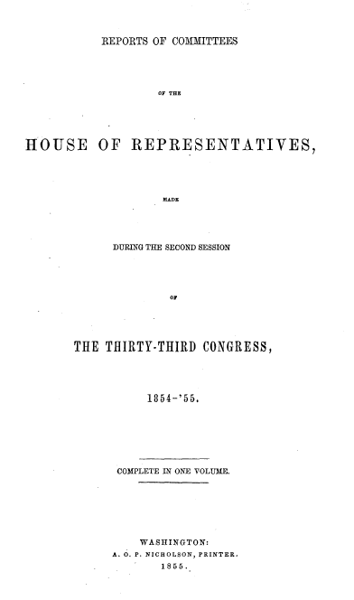 handle is hein.usccsset/usconset20620 and id is 1 raw text is: 



           REPORTS OF COMMITTEES





                   OF THE





HOUSE      OF  REPRESENTATIVES,





                    MADE


      DURING THE SECOND SESSION





              OF





THE  THIRTY-THIRD  CONGRESS,


     1854-'55.







 COMPLETE IN ONE VOLUME.







    WASHINGTON:
A. 0. P. NICHOLSON, PRINTER.
       1855.


