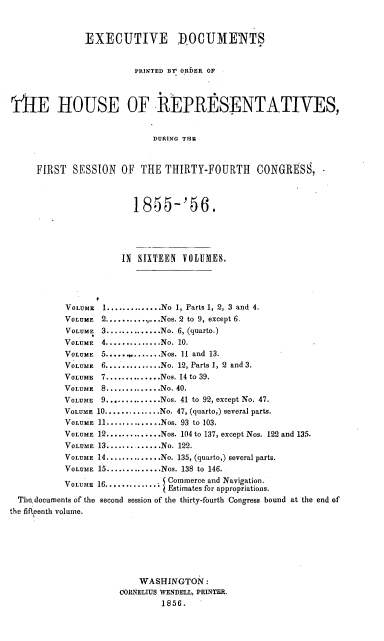 handle is hein.usccsset/usconset20621 and id is 1 raw text is: 



               EXECUTIVE P0CUMEMTS


                         PRINTED Br ORDER OF



TUE HOUSE OF IREPRE]SENTATIVES,


                            DURING THF.



     FIRST SESSION OF THE THIRTY-FOURTH CONGRESS,


                        1855-'56.






                      IN SIXTEEN VOLUMES.




           VOLUME 1 .............. No 1, Parts 1, 2, 3 and 4.
           VOLUME 2 ...........Nos. 2 to 9, except 6.
           VOLUME 3 .............. No. 6, (quarto.)
           VOLUME 4 .............. No. 10.
           VOLUME 5 ..... ........ Nos. 11 and 13.
           VOLUME 6 .............. No. 12, Parts 1, 2 and 3.
           VOLUME 7 .............. Nos. 14 to 39.
           VOLUME 8 .............. No. 40.
           VOLUME 9 .............. Nos. 41 to 92, except No. 47.
           VOLUME 10 .............. No. 47, (quarto,) several parts.
           VOLUME 11 .............. Nos. 93 to 103.
           VOLUME 12 .............. Nos. 104 to 137, except Nos. 122 and 135.
           VOLUME 13 ............ No. 122.
           VOLUME 14 .............. No. 135, (quarto,) several parts.
           VOLUME 15 .............. Nos. 138 to 146.
           VOLUME 16............. Commerce and Navigation.
                               Estimates for appropriations.
  Thcdocuments of the second session of the thirty-fourth Congress bound at the end of
the fifeenth volume.







                         WASHINGTON:
                      CORNELIUS W NDELL, PRINTER.
                              1856.



