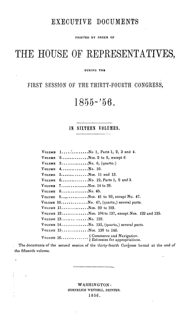 handle is hein.usccsset/usconset20624 and id is 1 raw text is: 



               EXECUTIVE DOCUMENTS


                         PRINTED BY ORDER OF



THE HOUSE OF REPRESENTATIVES,


                            DURING THIE



     FIRST SESSION OF THE THIRTY-FOURTH CONGRESS,



                         1855-'56.




                      IN SIXTEEN VOLUMES,




           VOLUME 1 .............. No 1, Parts 1, 2, 3 and 4.
           VOLUME 2 .............. Nos. 2 to 9, except 6.
           VOLUME 3 .............. No. 6, (quarto.)
           VOLUME 4 .............. No. 10.
           VOLUME 5 .............. Nos. 11 and 13.
           VOLUME 6 .............. No. 12, Parts 1, 2 and 3.
           VOLUMu 7 .............. Nos. 14 to 39.
           VOLUME 8 .............. No. 40.
           VOLUME 9 .............. Nos. 41 to 92, except No. 47.
           VOLUME 10 .............. No. 47, (quarto,) several parts.
           VOLUME 11 .............. Nos. 93 to 103.
           VOLUME 12 .............. Nos. 104 to 137, except Nos. 122 and 135.
           VOLUME 13 .............No. 122.
           VOLUME 14 .............. No. 135, (quarto,) several parts.
           VOLUME 15 .............. Nos. 138 to 146.
           VOLUME 16.............Commerce and Navigation.
                              I Estimates for appropriations.
  The documents of the second session of the thirty-fourth Congress bound at the end of
the fifteenth volume.






                          WASHINGTON:
                      CORNELIUS WENDELL, PRINTER.
                              1856.


