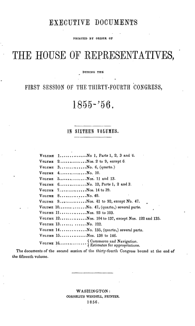 handle is hein.usccsset/usconset20625 and id is 1 raw text is: 



               EXECUTIVE DOCUMENTS


                         PRINTED BY ORDER OF



THE HOUSE OF REPRESENTATIVES,


                            DURING THE



     FIRST  SESSION   OF  THE THIRTY-FOURTH      CONGRESS,



                        1855-'56.




                      IN SIXTEEN VOLUMES.




           VOLUME 1 .............. No 1, Parts 1, 2, 3 and 4.
           VOLUME 2 .............. Nos. 2 to 9, except 6
           VOLUME 3 .............. No. 6, (quarto.)
           VOLUME 4 .............. No. 10.
           VOLUME 5 .............. Nos. 11 and 13.
           VOLUME 6 .............. No. 12, Parts 1, 2 and 3.
           VOLUME 7 .............. Nos. 14 to 39.
           VOLUME 8 .............. No. 40.
           VOLUME 9 .............. Nos. 41 to 92, except No. 47.
           VOLUME 10 .............. No. 47, (quarto,) several parts.
           VOLUME 11 .............. Nos. 93 to 103.
           VOLUME 12 .............. Nos. 104 to 137, except Nos. 122 and 135.
           VOLUME 13 ............. No. 122.
           VOLUME 14 .............. No. 135, (quarto,) several parts.
           VOLUME 15 .............. Nos. 138 to 146.
           VOLUME 16............    Commerce and Navigation.
                              V Estimates for appropriations.
  The documents of the second session of the thirty-fourth Congress bound at the end of
the fifteenth volume.







                          WASHINGTON:
                      CORNELIUS WENDELL, PRINTER.
                              1856.


