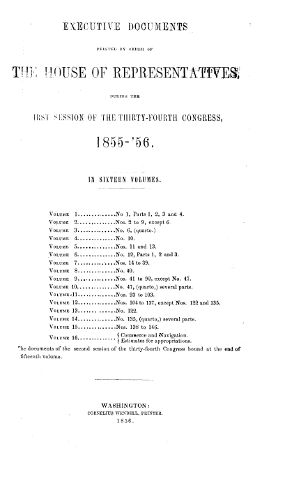 handle is hein.usccsset/usconset20627 and id is 1 raw text is: 


               EXE CUTIVE I)OUMENTS


                         PINTED BY ORDE , OF



TVK O~)USE OF REPRESENTATIVE


                             DURING THE


      rIsI! 'tLSSION OF THE THIRTY-FOURTH CONGRESS,



                         1855-'56.




                      IN SIXTEEN VOLUMES,




           VOLUME 1 .............. No 1, Parts 1, 2, 3 and 4.
           VOLUME 2 .............. Nos. 2 to 9, except 6
           VOLUME 3 .............. No. 6, (quarto.)
           VOLUME 4 .............. No. 10.
           VOLUME 5 .............. Nos. 11 and 13.
           VOLUME 6 .............. No. 12, Parts 1, 2 and 3.
           VoLuM1E 7 .......... ...Nos. 14 to 39.
           VOLUME 8 .............. No. 40.
           VOLUME 9 .............. Nos. 41 to 92, except No. 47.
           VOLUME 10 .............. No. 47, (quarto,) several parts.
           VOLUME .1.............. Nos. 93 to 103.
           VOLUME 12 .............. Nos. 104 to 137, except Nos. 122 and 135.
           VOLUME 13 ............. No. 122.
           VOLUME 14 .............. No. 135, (quarto,) several parts.
           VoLuMEi 15 .............. Nos. 138 to 146.
                               V Commerce and Navigation.
           VOLUME 16 ..............   Estimates for appropriations.
  fie documents of the second session of the thirty-fourth Congress bound at the end of
  fifteenth volume.







                          WASHINGTON:
                      CORNELIUS WENDELL, PRINTER.
                              1856.


