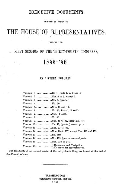 handle is hein.usccsset/usconset20628 and id is 1 raw text is: 


               EXECUTIVE DOCUMENTM


                         PRINTED BY ORDER OF



THE HOUSE 'OF REPRESENTATIVES,


                             DURING THE


     FIRST   SESSION  OF  THE THIRTY-FOURTH      CONGRESS,


                         1855'56.





                      IN SIXTEEN VOLUMES.




           VOLUME  1 .............. No 1, Parts 1, 2, 3 and 4.
           VOLUME 2 .............. Nos. 2 to 9, except 6.
           VOLUME 3 .............. No. 6, (quarto.)
           VOLUME 4 .............. No. 10.
           VOLUME 5 ...........Nos. 11 and 13.
           VOLUME 6 .............. No. 12, Parts 1, 2 and 3.
           VOLUmE 7 .............. Nos. 14 to 39.
           VOLUME 8 .............. No. 40.
           VOLUME 9 .............. Nos. 41 to 92, except No. 47.
           VOLUME 10 .............. No. 47, (quarto,) several parts.
           VOLUME 11 .............. Nos. 93 to 103.
           VOLUME 12 .............. Nos. 104 to 137, except Nos. 122 and 135.
           VOLUME 13 .............. No. 122.
           VOLUME 14 .............. No. 135, (quarto,) several parts.
           VOLUME 15 .............. Nos. 138 to 146.
           VOLUME 16............    Commerce and Navigation.
                               V Estimates for appropriations.
  The documents of the second session of the thirty-fourth Congress bound at the end of
the fifteenth volume.







                          WASHINGTON:
                      CORNELIUS WENDELL, PRINTER.
                              1856.


