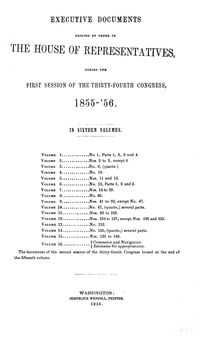 handle is hein.usccsset/usconset20631 and id is 1 raw text is: 


                EXECUTIVE DOCUMENTS


                         PRINTED BY ORDER OF


THE HOUSE OF REPRESENTATIVES,



                             DURING THB


      FIRST  SESSION   OF  THE THIRTY-FOURTH      CONGRESS,


                         1855-'56.





                       IN SIXTEEN VOLUMES.




            VOLUME 1 .............. No 1, Parts 1, 2, 3- and 4.
            VOLUME 2 .............. Nos. 2 to 9, except 6
            VOLUME 3 .............. No. 6, (quarto.)
            VOLUME 4 .............. No. 10.
            VOLUME 5 .............. Nos. 11 and 13.
            VOLUME 6 .............. No. 12, Parts 1, 2 and 3.
            VOLUME 7 .............. Nos. 14 to 39.
            VOLUME 8 .............. No. 40.
            VOLUME 9 .............. Nos. 41 to 92, except No. 47.
            VOLUME 10 .............. No. 47, (quarto,) several parts.
            VOLUME 11 .............. Nos. 93 to 103.
            VOLUME 12 .............. Nos. 104 to 137, except Nos. 122 and 135.
            VOLUME 13 ............. No. 122.
            VOLUME 14 .............. No. 135, (quarto,) several parts.
            VOLUME 15 .............. Nos. 138 to 146.
            VOLUM!E 16............. Commerce and Navigation.
                                Estimates for appropriations.
   The documents of the second sesEion of the thirty-fourth Congress bound at the end of
 the fifteenth volume.







                           WASHINGTON:
                       CORNELIUS WENDELL, PRINTER.
                                1856.


