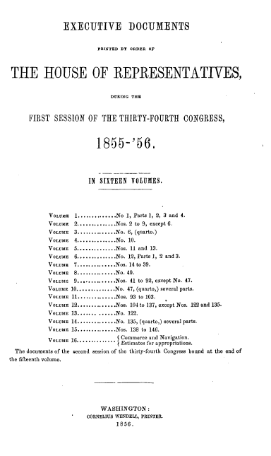 handle is hein.usccsset/usconset20634 and id is 1 raw text is: 


               EXECUTIVE DOCUMENTS


                        PRINTED BY ORDER OF



THE HOUSE OF REPRESENTATIVES,


                            DURING THR


     FIRST   SESSION  OF  THE THIRTY-FOURTH     CONGRESS,


                        1855-'56.





                      IN SIXTEEN VOLUMES.




           VOLUME 1 .............. No 1, Parts 1, 2, 3 and 4.
           VOLUME 2 .............. Nos. 2 to 9, except 6.
           VOLUME 3 .............. No. 6, (quarto.)
           VOLUME 4 .............. No. 10.
           VOLUME 5 .............. Nos. 11 and 13.
           VOLUME 6 .............. No. 12, Parts 1, 2 and 3.
           VOLUME 7 .............. Nos. 14 to 39.
           VOLUME 8 .............. No. 40.
           VOLUME 9 .............. Nos. 41 to 92, except No. 47.
           VOLUME 10 .............. No. 47, (quarto,) several parts.
           VOLUME 11 .............. Nos. 93 to 103.
           VOLUME 12 .............. Nos. 104 to 137, except Nos. 122 and 135.
           VOLUME 13 ............. No. 122.
           VOLUME 14 .............. No. 135, (quarto,) several parts.
           VOLUME 15 .............. Nos. 138 to 146.
           VOLUME 16............     Commerce and Navigation.
                              V Estimates for appropriations.
  The documents of the second session of the thirty-fourth Congress bound at the end of
the fifteenth volume,






                         WASHINGTON:
                     C0NI    WENDELL, PRINTER.

                              1856.


