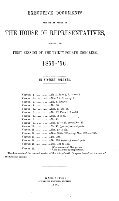 handle is hein.usccsset/usconset20635 and id is 1 raw text is: 



               EXECUTIVE DOCUMENTS


                        PRINTED BY ORDER OF



THE HOUSE OF REPRESENTATIVES,


                            DURING THE


     FIRST  SESSION   OF  THE THIRTY-FOURTH      CONGRESS,



                        1855-'56.




                      IN SIXTEEN VOLUMES.




           VOLUME 1 .............. No 1, Parts 1, 2, 3 and 4.
           VOLUME 2 .............. Nos. 2 to 9, except 6.
           VOLUME 3 .............. No. 6, (quarto.)
           VOLUME 4 .............. No. 10.
           VOLUME 5 .............. Nos. 11 and 13.
           VOLUME 6 .............. No. 12, Parts 1, 2 and 3.
           VOLUME 7 .............. Nos. 14 to 39.
           VOLUME 8 .............. No. 40.
           VOLUME 9 .............. Nos. 41 to 92, except No. 47.
           VOLUME 10 .............. No. 47, (quarto,) several parts.
           VOLUME 11 .............. Nos. 93 to 103.
           VOLUME 12 .............. Nos. 104 to 137, except Nos. 122 and 135.
           VOLUME 13 ............. No. 122.
           VOLUME 14 .............. No. 135, (quarto,) several parts.
           VOLUME 15 .............. Nos. 138 to 146.
           VOLUME 16............. Commerce and Navigation.
                              O Estimates for appropriations.
  The documents of the second session of the thirty-fourth Congress bound at the end of
the fifteenth volume.







                          WASHINGTON:
                      CORNELIUS WENDELL, PRINTER.
                              1856.


