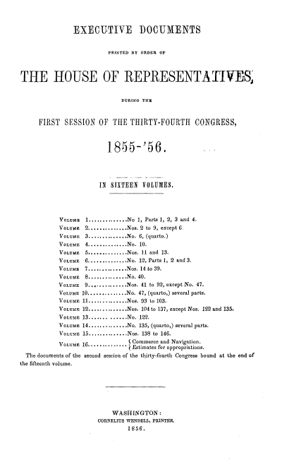 handle is hein.usccsset/usconset20636 and id is 1 raw text is: 



               EXECUTIVE DOCUMENTS


                         PRINTED BY ORDER OF



THE HOUSE OF REPRESENTATIVES,


                            DURING THE



     FIRST   SESSION  OF  THE THIRTY-FOURTH      CONGRESS,



                         18)55-'56.




                      IN SIXTEEN VOLUMES.




           VOLUME 1.............. No 1, Parts 1, 2, 3 and 4.
           VOLUME 2 .............. Nos. 2 to 9, except 6
           VOLUME 3 .............. No. 6, (quarto.)
           VOLUME 4 .............. No. 10.
           VOLUME 5 .............. Nos. 11 and 13.
           VOLUME 6 .............. No. 12, Parts 1, 2 and 3.
           VOLUME 7 .............. Nos. 14 to 39.
           VOLUME 8 .............. No. 40.
           VOLUME 9 .............. Nos. 41 to 92, except No. 47.
           VOLUME 10 .............. No. 47, (quarto,) several parts.
           VOLUME 11 .............. Nos. 93 to 103.
           VOLUME 12 ...........Nos. 104 to 137, except Nos. 122 and 135.
           VOLUME 13 ...........No. 122.
           VOLUME 14 ...........No. 135, (quarto,) several parts.
           VOLUM1E 15 .............. Nos. 138 to 146.
           VOLU   16 .............jCommerce and Navigation.
                              j Estimates for appropriations.
  The documents of the second session of the thirty-fourth Congress bound at the end of
the fifteenth volume.







                          WASHINGTON:
                      CORNELIUS WENDELL, PRINTER.
                              1856.


