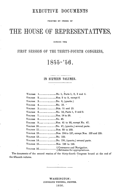 handle is hein.usccsset/usconset20637 and id is 1 raw text is: EXECUTIVE DOCUMENTS
PRINTED BY ORDER OF
THE HOUSE OF REPRESENTATIVES,
DURING THE
FIRST SESSION OF THE THIRTY-FOURTH CONGRESS,
1855-'56.
IN  SIXTEEN VOLUMES.
VOLUME   1..............No 1, Parts 1, 2, 3 and 4.
VOLUME 2..............Nos. 2 to 9, except 6.
VOLUME 3..............No. 6, (quarto.)
VOLUME 4..............No. 10. '
VOLUME   5..............Nos. 11 and 13.
VOLUME   6..............No. 12, Parts 1, 2 and 3.
VOLUME   7..............Nos. 14 to 39.
VOLUME   8..............No. 40.
VOLUME   9...,..........Nos. 41 to 92, except No. 47.
VOLUME 10..............No. 47, (quarto,) several parts.
VOLUME 11..............Nos. 93 to 103.
VOLUME 12..............Nos. 104 to 137, except Nos. 122 and 135.
VOLUME 13....... ....No. 122.
VOLUME 14 ..............No. 135, (quarto,) several parts.
VOLUME 15..............Nos. 138 to 146.
VOLUME 16 .............. Commerce and Navigation.
Estimates for appropriations.
The documents of the second session of the thirty-fourth Congress bound at the end of
the fifteenth volume.
WASHINGTON:
CORNELIUS WENDELL, PRINTER.
1856.


