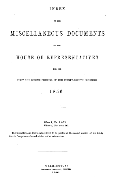 handle is hein.usccsset/usconset20639 and id is 1 raw text is: 

INDEX


MISCELLANEOUS DOCUMENTS



                        OF THE




   HOUSE       OF   REPRESENTATIVES



                         FRTHE



    FIRST AND SECOND SESSIONS OF THE THIRTY-FOURTH CONGRESS,



                      1856.


Voume 1, Nos. 1 to 79.
Volume 2, Nos. 80 to 142.


The miscellaneous docnments ordered to be printed at the second session of the thirty*
fourth Congress are bound at the end of volume two.










                    WASHINGTON:
                  3ODRNEIUS WENDELL, PRM'I.


