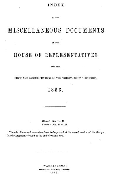 handle is hein.usccsset/usconset20640 and id is 1 raw text is: 
INDEX


                        To 'ri




MISCELLANEOUS DOCUMENTS



                        OFTE




   HOUSE OF REPRESENTATIVES



                        w)R TnR



    FIRST AND SECOND SESSIONS OF THE THIRTY-FOURT2 CONGRESS,




                      1856.


Voume 1, Nos. I to 79.
Volume 2, Nos. 80 to 142.


'The miscellaneous documents oTdered to be printed at the secod session of the thirty-
fourth Congress are bound at the end of volume two.










                    WASHINGTON
                  (E MNELIUS WENDEU, PRINTER.
                        IS. 5 6.


