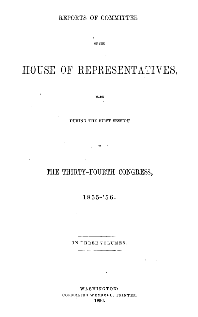 handle is hein.usccsset/usconset20641 and id is 1 raw text is: 


          REPORTS OF COMMITTEE;




                   OF THE





HOUSE OF REPRESENTATIVES,




                   MADE


      DURING THE FIRST SESSIOZ!




             OF





TILE THIRTY-FOURTH CONGRESS,


1855-'56.


   IN THREE VOLUMES.









     WASHINGTON:
CORNELIUS WENDELL, PRINTER.
        1856.


