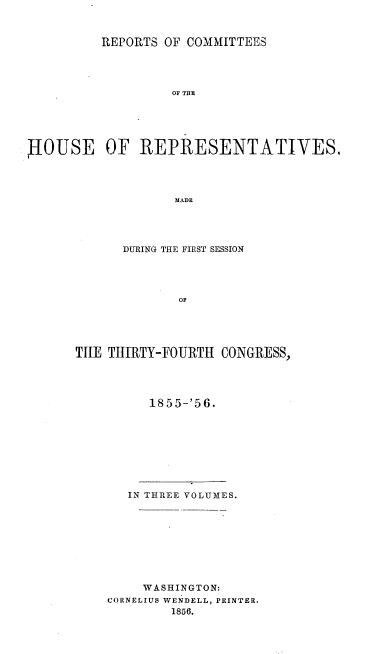 handle is hein.usccsset/usconset20642 and id is 1 raw text is: 



          REPORTS OF COMMITTEES




                   OF THE





HOUSE OF REPRESENTATIVES,




                   MADE


      DURING THE FIRST SESSION




              OF





TILE TItlRTY-FOURTH CONGRESS,


1855-'56.


   IN THREE VOLUMES.









     WASHINGTON:
CORNELIUS WENDELL, PRINTER.
        1856.


