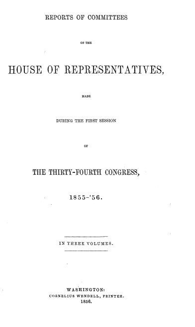 handle is hein.usccsset/usconset20643 and id is 1 raw text is: 


          REPORTS OF COMMITTEES




                   OF THE





HOUSE OF REPRESENTATIVES,




                   MADE


      DURING THE FIRST SESSION




             or





THE THIRTY-FOURTH CONGRESS,


1855-'56.


IN THREE VOLUMES.


    WASHINGTON:
CORNELIUS WENDELL, PRINTER.
        1856.


