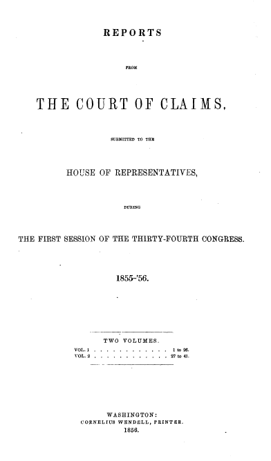 handle is hein.usccsset/usconset20644 and id is 1 raw text is: 



             REPORTS










THlE COURT OF CLAIMS,


                  SUBMITTED TO TUN




         HOUSE OF REPRESENTATIVES,




                     DURING




THE FIRST SESSION OF THE THIRTY-FOURTH CONGRESS.





                   1855-'56.


      TWO VOLUMES.
VOL. 1 . ... . ............ 1 to 26.
VOL. 2 ..... ............  2  to 41.








      WASHINGTON:
 CORNELIUS WENDELL, PRINTER.
          1856.


