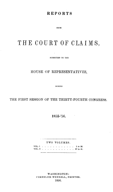 handle is hein.usccsset/usconset20645 and id is 1 raw text is: 



                 REPORTS




                     FROM





    THE COURT OF CLAIMS,




                  SUBI3ITTED TO THE




          HOUSE OF REPRESENTATIVES,




                     DURENG




THE FIRST SESSION OF THE THIRTY-FOURTH CONGRESS.





                   1855-'56.


      TWO VOLUMES.
VOL. 1 .... ............  1 to 26.
VOL. 2.  .... ............  27 to 41.








      WASHINGTON:
 CORNELIUS WENDELL, PRINTER.
          1856.


