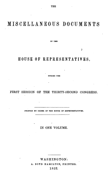 handle is hein.usccsset/usconset20647 and id is 1 raw text is: 
THE


MISCELLANEOUS DOCUMENTS




                   OF TEN




     HOUSE OF REPRESENTATIVES,




                  DURING THE


FIRST SESSION OF THE THIRTY-SECOND CONGRESS.




       PRINTED BY ORDER OF THE HOUSE 0 REIPRESENTATIVES.




             IN ONE VOLUME.








             WASHINGTON:
         A. BOYD HAMILTON, PRINTER.
                  1852.


