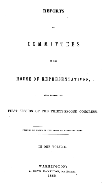handle is hein.usccsset/usconset20648 and id is 1 raw text is: 

       REPORTS



            O0




C OXf   NI   T  T E  ES8



           OT TH


    HOUSE OF REPRESENTATIVES, -



                 MADE DURING THER



FIRST SESSION OF THE THIRTY-SECOND CONGRESS.




       PRINTED BY ORDER OF THE HOUSE OF REPRESENTATIVES.




               IN ONE VOLUME.





               WASHINGTON:
          A. BOYD HAMILTON, PRINTER.
                   1852.


