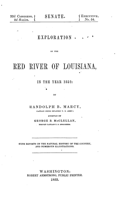 handle is hein.usccsset/usconset20650 and id is 1 raw text is: 


32d CONGRESS,
  2d Stssion.


SENATE.


j EXECUTIVE,
   No. 54.


EXPLORATION -


e  a


                   OF THE




RED RIVER OF LOUISIANA,


    IN THE YEAR 1852:


            BY


RANDOLPH B. MARCY,
    CAPTAIN FIFTH INFANTRY U. S. ARMY;
         ASSISTED BY
  GEORGE B. McCLELLAN,
     BREVET CAPTAIN U. S. ENGINEERS.


WITH REPORTS ON THE NATURAL HISTORY OF THE COUNTRY,
         AND NUMEROUS ILLUSTRATIONS.






           WASHINGTON:
    ROBERT ARISTRONG, PUBLIC PRINTER.
                 1853.


