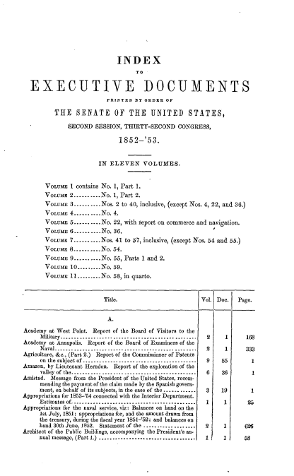 handle is hein.usccsset/usconset20651 and id is 1 raw text is: 







                             INDEX
                                   TO

  EXECUTIVE DOCUMENTS
                          PRINTED BY ORDER OF

          THE SENATE OF THE UNITED STATES,

              SECOND SESSION, THIRTY-SECOND CONGRESS,

                             1852-'53.


                       IN ELEVEN VOLUMES.


       VOLUME 1 contains No. 1, Part 1.
       VOLUME 2 --------- No. 1, Part 2.
       VOLUME 3 .......... Nos. 2 to 40, inclusive, (except Nos. 4, 22, and 36.)
       VOLUME 4 .......... No. 4.
       VOLUME 5 ......... No. 22, with report on commerce and navigation.
       VOLUME 6 ........ No. 36.
       VOLUME 7 .......... Nos. 41 to 57, inclusive, (except Nos. 54 and 55.)
       VOLUME 8 ......... No. 54.
       VOLUME 9 .......... No. 55, Parts 1 and 2.
       VOLUME 10 ......... No. 59.
       VOLUME 11 ......... No. 58, in quarto.


                         Title.                        Vol. Doc.  Page.


                         A.
Academy at West Point. Report of the Board of Visitors to the
     Military .................................................   2      1      168
Academy at Annapolis. Report of the Board of Examiners of the
     Naval ................................................... 2 1  333
Agriculture, &c., (Part 2.) Report of the Commissioner of Patents
     on the subject of .........................................  9    55         1
Amazon, by Lieutenant Herndon. Report of the exploration of the
     valley of the ...................------------------------- 6 36  1
Amistad. Message from the President of the United States, recom-
     mending the payment of the claim made by the Spanish govern-
     ment, on behalf of its subjects, in the case of the ------------  3  19      1
Appropriations for 1853-'54 connected with the Interior Department.
     Estimates of ............................................ 1 1   Z,
Appropriations for the naval service, viz: Balances on hand on the
     1st July, 1851; appropriations for, and the amount drawn from
     the treasury, during the fiscal year 1851-'52; and balances on
     hand 30th June, J852. Statement of the ...................   2     1       626
Architect of the Public Buildings, accompanying the President's an-
     nual message, (Part 1.) ...................................  1     1       58


