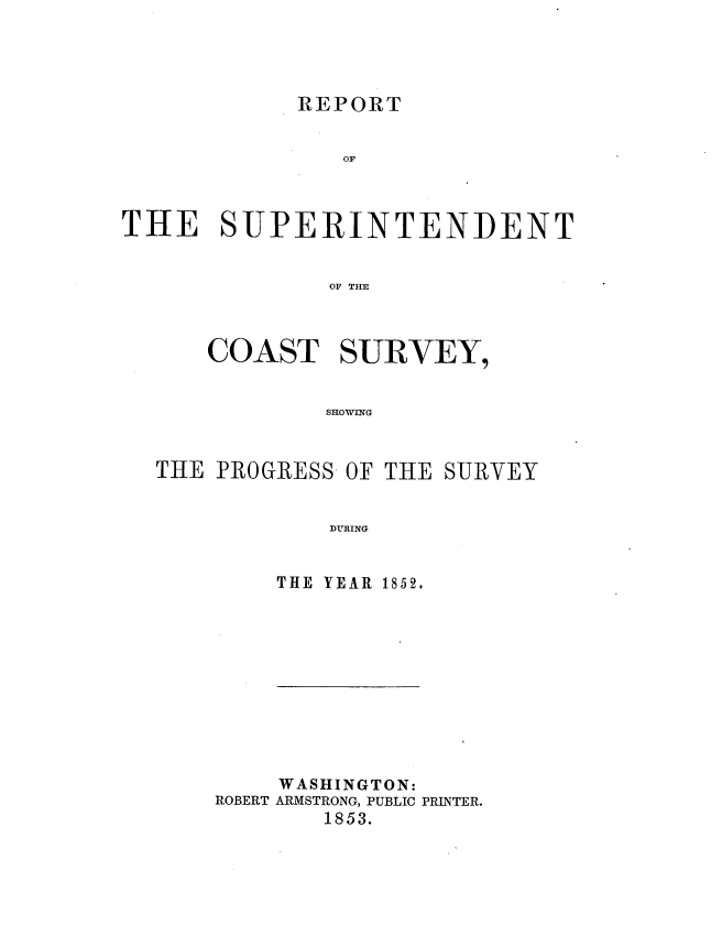 handle is hein.usccsset/usconset20659 and id is 1 raw text is: 




REPORT


                OF



THE SUPERINTENDENT


               OF THE



      COAST SURVEY,


              SHOWING


THE PROGRESS- OF THE


    DURING


THE YEAR 1852.


    WASHINGTON:
ROBERT ARMSTRONG, PUBLIC PRINTER.
        1853.


SURVEY


