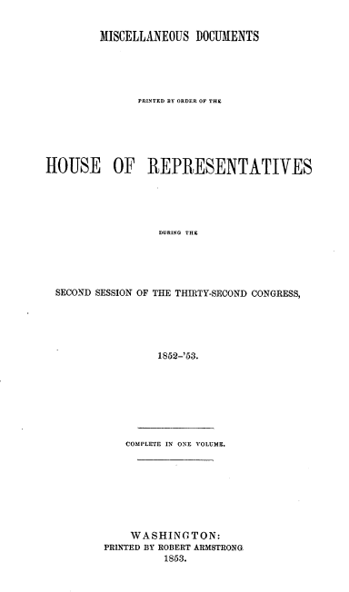 handle is hein.usccsset/usconset20661 and id is 1 raw text is: 


         MISCELLANEOUS DOCUMENTS





               PRINTED BY ORDER OF THE






HOUSE OF REPRESENTATIVES





                  DURING THE





  SECOND SESSION OF THE THIRTY-SECOND CONGRESS,





                  1852-'53.


   COMPLETE IN ONE VOLUME.








   WASHINGTON:
PRINTED BY ROBERT ARMSTRONG.
          1853.



