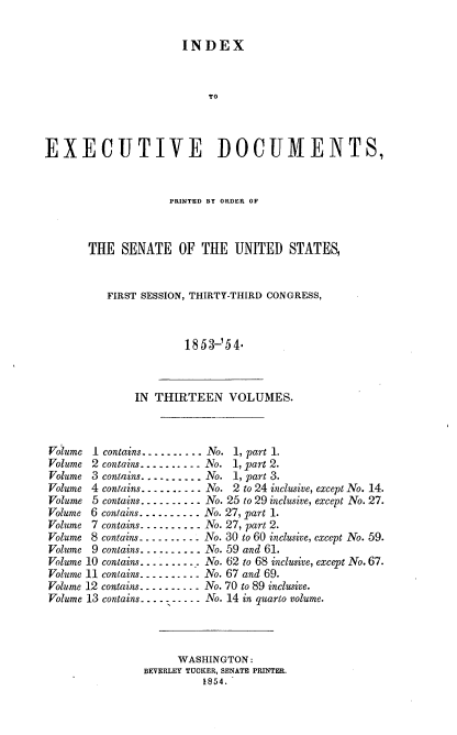 handle is hein.usccsset/usconset20663 and id is 1 raw text is: 

                      INDEX



                          TO



EXECUTIVE DOCUMENTS,


             PRINTED BY ORDER OF



THE SENATE OF THE UNITED STATES,


   FIRST SESSION, THIRTY-THIRD CONGRESS,



               1853-'54.


IN THIRTEEN VOLUMES.


I contains ---------- No.
2 contains .......... No.
3 contans ---------- No.
4 contains ---------- No.


1, part 1.
1,part 2.
1, part 3.
2 to 24 inclusive, except No. 14.


Volume 5 contains ---------- No. 25 to 29 inclusive, except No. 27.
Volume 6 contains ---------- No. 27, part I.
Volume 7 contains ---------- No. 27, part 2.
Volume 8 contains ---------- No. 30 to 60 inclusive, except No. 59.
Volume 9 contains .......... No. 59 and 61.
Volume 10 contains ---------- No. 62 to 68 inclusive, except No. 67.
Volume 11 contains ---------- No. 67 and 69.
Volume 12 contains ---------- No. 70 to 89 inclusive.
Volume 13 contains ---------- No. 14 in quarto volume.


     WASHINGTON:
BEVERLEY TUCKER, SENATE PRINTER.
         1854.


Voiume
Volume
Volume
Volume


