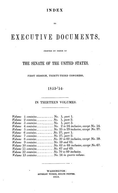handle is hein.usccsset/usconset20664 and id is 1 raw text is: 

                      INDEX


                          TO



EXECUTIVE DOCUMENTS,


             PRINTED BY ORDER OF



THE SENATE OF THE UNITED STATES,


   FIRST SESSION, THIRTY-THIRD CONGRESS,



                18 53-'54


IN THIRTEEN VOLUMES.


Volume I contains ---------- No. 1, part 1.
Volume 2 contains ---------- No. 1, part 2.
Volume 3 contains ---------- No. 1, part 3.
Volume 4 contains ---------- No. 2 to 24 inclusive, except No. 14.
Volume 5 contains ---------- No. 25 to 29 inclusive, except No. 27.
Volume 6 contains .......... No. 27, part 1.
Volume 7 contains ---------- No. 27, part 2.
Volume 8 contains ---------- No. 30 to 60 inclusive, except No. 59.
Volume 9 contains .......... No. 59 and 61.
Volume 10 contains .......... No. 62 to 68 inclusive, except No. 67.
Volume 11 contains ---------- No. 67 and 69.
Volume 12 contains ---------- No. 70 to 89 inclusive.
Volume 13 contains ----------No. 14 in quarto volume.




                     WASHINGTON:
                BEVERLEY TUCKER, SENATE PRINTER.
                         1854.


