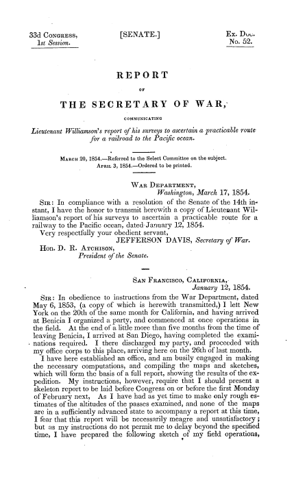 handle is hein.usccsset/usconset20665 and id is 1 raw text is: 


33d CONGRESS,             [SENATE.]                      Ex. Duu.
  1st Session.                                            No. 52.



                         REPORT
                                OF

         THE SECRETARY OF WAR,
                           COMMUNICATING
Lieutenant Williamson's report of his surteys to ascertain a practicable route
                 for a railroad to the Pacific ocean.

         MARCH 20, 1854.-Referred to the Select Committee on the subject.
                   APRIL 3, 1854.-Ordered to be printed.

                             WAR DEPARTMENT,
                                     Washington, March 17, 1854.
   SIR: In compliance with a resolution of the Senate of the 14th in-
 stant, I have the honor to transmit herewith a copy of Lieutenant Wil-
 liamson's report of his surveys to ascertain a practicable route for a
 railway to the Pacific ocean, dated.January 12, 1854.
   Very respectfully your obedient servant,
                         JEFFERSON DAVIS, Secretary of War.
   lon. D. R. ATCHISON,
              President of the Senate.


                              SAN FRANCISCO, CALIFORNIA,
                                               January 12, 1854.
   SIR: In obedience to instructions from the War Department, dated
 May 6, 1853, (a copy of which is herewith transmitted,) I lelt New
 York on the 20th of the same month for California, and having arrived
 at Benicia I organized a party, and commenced at once operations in
 the field. At the end of a little more than five months from the time of
 leaving Benicia, I arrived at San Diego, having completed the exami-
 nations required. I there discharged my party, and proceeded with
 my office corps to this place, arriving here on the 26th of last month.
   I have here established an office, and am busily engaged in making
 the necessary computations, and compiling the maps and sketches,
 which will form the basis of a full report, showing the results of the ex-
 pedition. My instructions, however, require that I should present a
 skeleton report to be laid before Congress on or beibre the first Monday
 of February next, As I have had as yet time to make only rough es-
 timates of the altitudes of the passes examined, and none of the maps
 are in a sufficiently advanced state to accompany a report at this time,
 I fear that this report will be necessarily meagre and unsatisfactory ;
 but as my instructions do not permit me to delay beyond the specified
 time, I have prepared the following sketch of my field operations,



