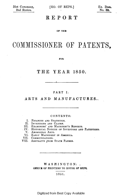 handle is hein.usccsset/usconset20666 and id is 1 raw text is: 
31st CoNGREss,
  2nd Session.'


[HO. OF REPS.]


                REPORT



                      OF THU




COMMISSIONER OF PATENTS,



                       FOR


      THE YEAR 1850.





              PART I.

ARTS AND MANUFACTURES..


  I.
  II.
  III.
  IV.
  V.
  VI.
  VII.
VIII.


          CONTENTS:
FINANCES AND STATISTICS.
INVENTIONS AND CLAIMS.
EXAMINERS' AND MACHINIST'S REPORTS.
HISTORICAL NOTICES OF INVENTORS AND PATENTEES.-
AEORIGINAL ARTS.
EARLY MACHINERY IN AMERICA.
COMMUNICATIONS.
ABSTRACTS fROM STATE PAPRRS.






      WASHINGTON:
 OFICI OF PRINTERS TO HOUSE OF REPE
             185 L


Digitized from Best Copy Available


Ex. Dor..
No. 32.


