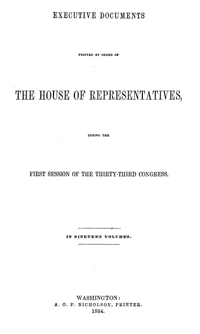 handle is hein.usccsset/usconset20667 and id is 1 raw text is: 

         EXECUTIVE DOCUMENTS






                PRINTED BY ORDER OF







THE HOUSE OF REPRESENTATIVES,





                  DURING THE






    FIRST SESSION OF THE THIRTY-THIRD CONGRESS.


   IN NINETEEN VOLUMIES.










      WASHINGTON:
A. 0. P. NICHOLSON, PRINTER.
          1854.


