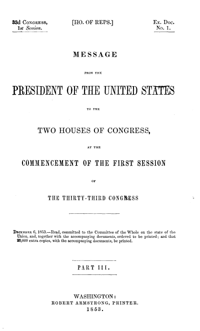 handle is hein.usccsset/usconset20668 and id is 1 raw text is: 


3WI CONGRESS,
  1st Session.


[HO. OF REPS.]


                    MESSAGE


                       FROM THE


PRESIDENT OF THE UNITED STATES

                        TO THE



        TWO HOUSES OF CONGRESS,

                        AT THE


   COMMIENCEMENT OF THE FIRST SESSION


                          OF


            THE THIRTY-THIRD CONGRESS




DeEOEmBR 6, 1853.-Read, committed to the Committee of the Whole on the state of the
  Union, and, together with the accompanying documents, ordered to be printed; and that
  20,000 extra copies, with the accompanying documents, be printed.



                     PART III.


       WASHINGTON:
ROBERT ARMSTRONG, PRINTER.
           1853.


Ex. Doc.
No. 1.


