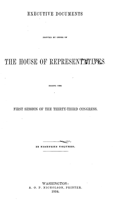 handle is hein.usccsset/usconset20669 and id is 1 raw text is: 


          EXECUTIVE DOCUMENTS





                PRINTED BY ORDER OF






TlE HOUSE OF REPRESENrFD S,





                   DURING THE






    FIRST SESSION OF THE THIRTY-THIRD CONGRESS.


   IN NINETEEN VOLUMES.










      WASHINGTON:
A. 0. P. NICHOLSON, PRINTER.
          1854.


