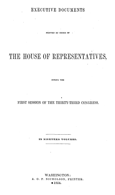 handle is hein.usccsset/usconset20670 and id is 1 raw text is: 

          EXECUTIVE DOCUIMENTS






                PRINTED BY ORDER OF







THE HOUSE OF REPRESENTATIVES,






                   DURING THE






    FIRST SESSION OF THE THIRTY-THIRD CONGRESS.


   IN NINETEEN VOLUMES.










      WASHING TON:
A. 0. P. NICHOLSON, PRINTER.
         * 1854.


