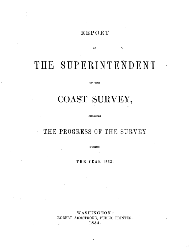 handle is hein.usccsset/usconset20671 and id is 1 raw text is: 






REPORT


THE SUPERINTENDENT


              OF THE



      COAST SURVEY,


              SHOWING


THE PROGRESS OF THE SURVEY


            DURING


         THE YEAR 1853.


     WASHINGTON:
ROBERT ARMSTRONG, PUBLIC PRINTER.
1       1854.


