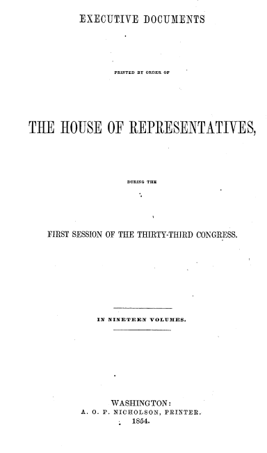 handle is hein.usccsset/usconset20672 and id is 1 raw text is: 
         EXECUT.IVE DOCUMENTS






                PRINTED BY ORDER OF







THE HOUSE OF REPRESENTATIVES,





                  DURING THE






   FIRST SESSION OF THE THIRTY-TIIRD CONGRESS.


   IN NINETEEN VOLUMES.










      WASHINGTON:
A. 0. P. NICHOLSON, PRINTER.
          1854.


