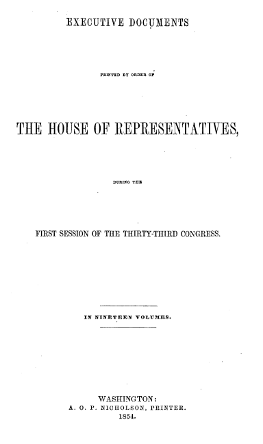 handle is hein.usccsset/usconset20673 and id is 1 raw text is: 

         EXECUTIVE DOCUMENTS






                PRINTED BY ORDER O







THE HOUSE OF REPRESENTATIVES,






                  DURING THE






    FIRST SESSION OF THE THIRTY-THIRD CONGRESS.


   IN NINETEEN VOLUMES.










      WASHINGTON:
A. 0. P. NICHOLSON, PRINTER.
          1854.


