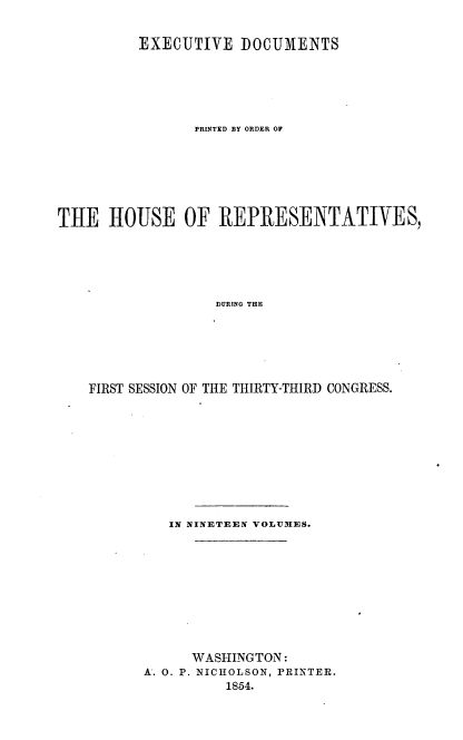 handle is hein.usccsset/usconset20674 and id is 1 raw text is: 


         EXECUTIVE DOCUMENTS






                PRINTED BY ORDER OF







THE HOUSE OF REPRESENTATIVES,






                  DURING THE






    FIRST SESSION OF THE THIRTY-THIRD CONGRESS.


   IN NINETEEN VOLUMES.










      WASHINGTON:
A. 0. P. NICHOLSON, PRINTER.
          1854.


