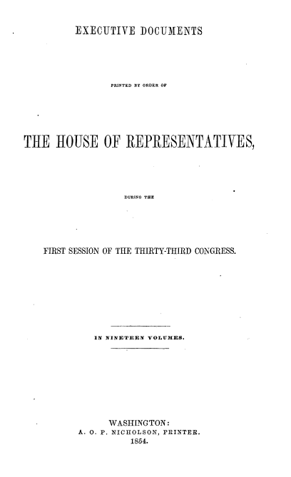 handle is hein.usccsset/usconset20675 and id is 1 raw text is: 


         EXECUTIVE DOCUMENTS





                PRINTED BY ORDER OF






THE HOUSE OF REPRESENTATIVES,





                  DURING THE






    FIRST SESSION OF THE THIRTY-THIRD CONGRESS.


   IN NINETEEN VOLUMES.










      WASHINGTON:
A. 0. P. NICHOLSON, PRINTER.
          1854.


