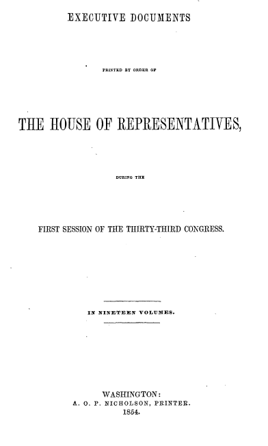 handle is hein.usccsset/usconset20676 and id is 1 raw text is: 
         EXECUTIVE DOCUMENTS





                PRINTED BY ORDER OF






THE HOUSE OF REPRESENTATIVES,





                   DURING THE





    FIRST SESSION OF THE THIRTY-THIRD CONGRESS.


   IN NINETEEN VOLUMES.









      WASHINGTON:
A. 0. P. NICHOLSON, PRINTER.
          1854.


