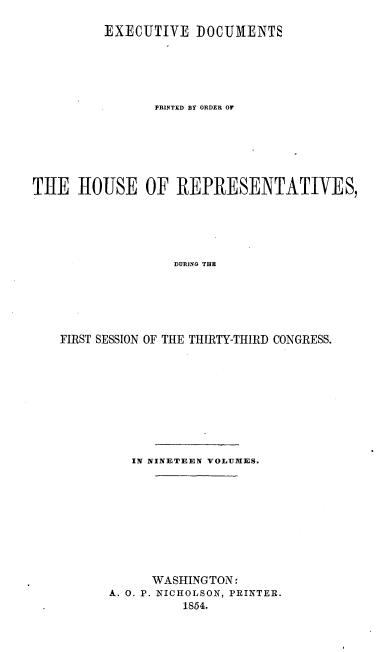 handle is hein.usccsset/usconset20677 and id is 1 raw text is: 

         EXECUTIVE DOCUMENTS






                PRINTED BY ORDER OF







THE HOUSE OF REPRESENTATIVES,





                  DURING THE






    FIRST SESSION OF THE THIRTY-THIRD CONGRESS.


   IN NINETEEN VOLUMES.










      WASHINGTON:
A. 0. P. NICHOLSON, PRINTER.
          1854.


